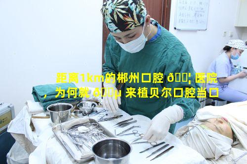 距离1km的郴州口腔 🐦 医院，为何就 🐵 来植贝尔口腔当口腔管家呢